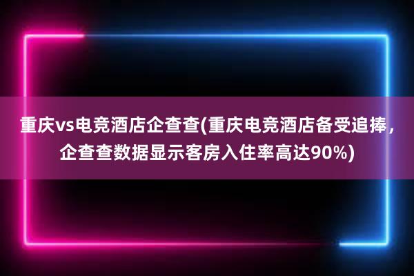 重庆vs电竞酒店企查查(重庆电竞酒店备受追捧，企查查数据显示客房入住率高达90%)