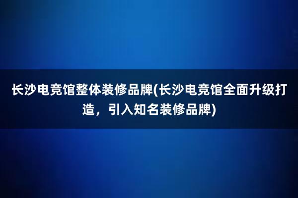 长沙电竞馆整体装修品牌(长沙电竞馆全面升级打造，引入知名装修品牌)