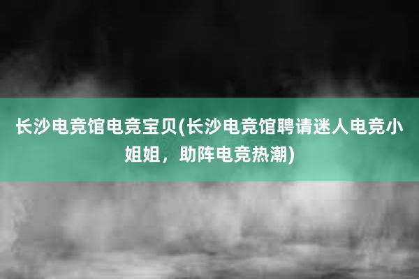 长沙电竞馆电竞宝贝(长沙电竞馆聘请迷人电竞小姐姐，助阵电竞热潮)