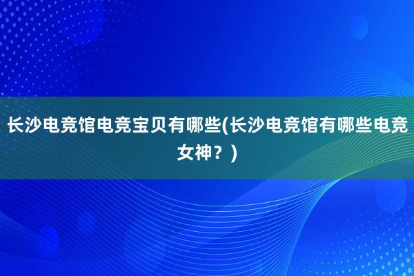 长沙电竞馆电竞宝贝有哪些(长沙电竞馆有哪些电竞女神？)