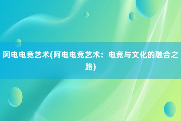 阿电电竞艺术(阿电电竞艺术：电竞与文化的融合之路)