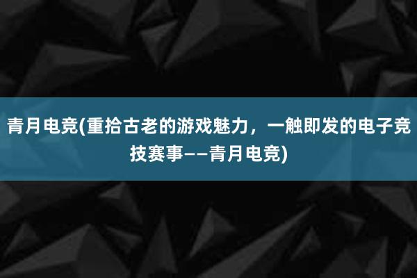 青月电竞(重拾古老的游戏魅力，一触即发的电子竞技赛事——青月电竞)