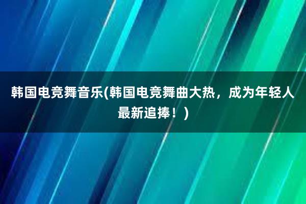 韩国电竞舞音乐(韩国电竞舞曲大热，成为年轻人最新追捧！)