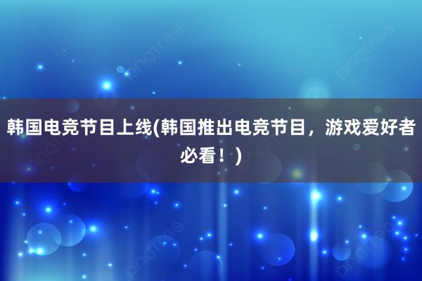 韩国电竞节目上线(韩国推出电竞节目，游戏爱好者必看！)