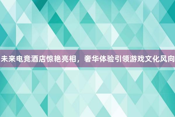 未来电竞酒店惊艳亮相，奢华体验引领游戏文化风向