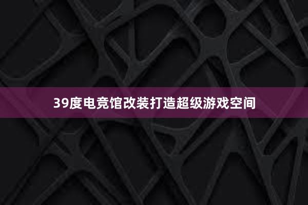 39度电竞馆改装打造超级游戏空间