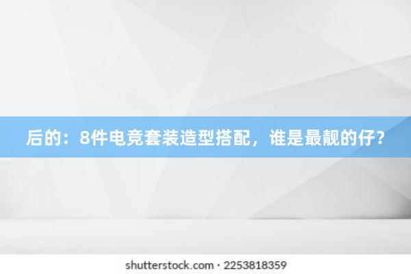 后的：8件电竞套装造型搭配，谁是最靓的仔？