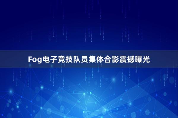 Fog电子竞技队员集体合影震撼曝光