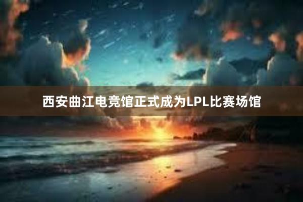 西安曲江电竞馆正式成为LPL比赛场馆