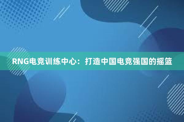 RNG电竞训练中心：打造中国电竞强国的摇篮