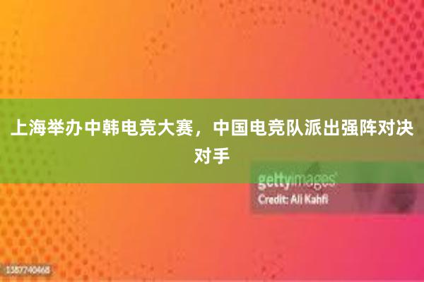 上海举办中韩电竞大赛，中国电竞队派出强阵对决对手