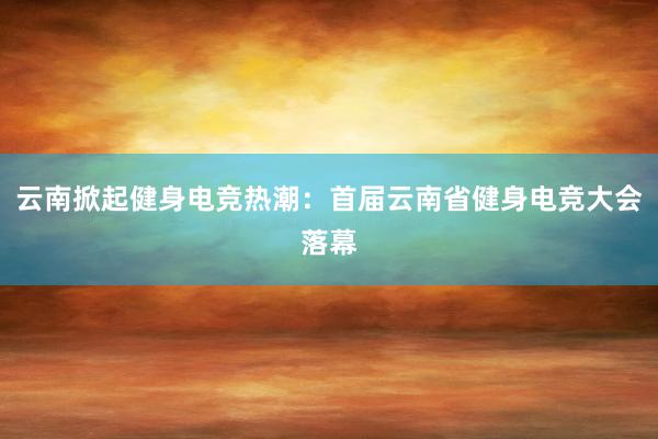 云南掀起健身电竞热潮：首届云南省健身电竞大会落幕