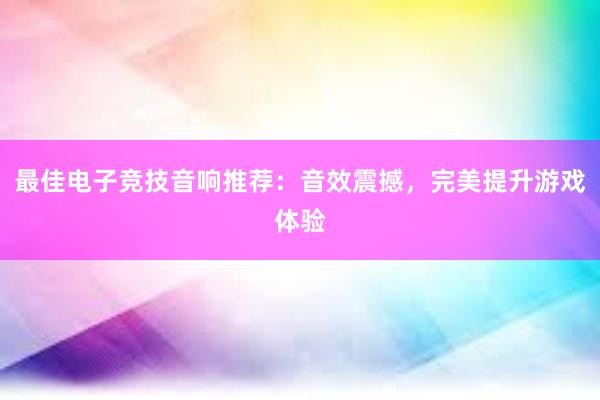 最佳电子竞技音响推荐：音效震撼，完美提升游戏体验