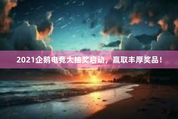 2021企鹅电竞大抽奖启动，赢取丰厚奖品！