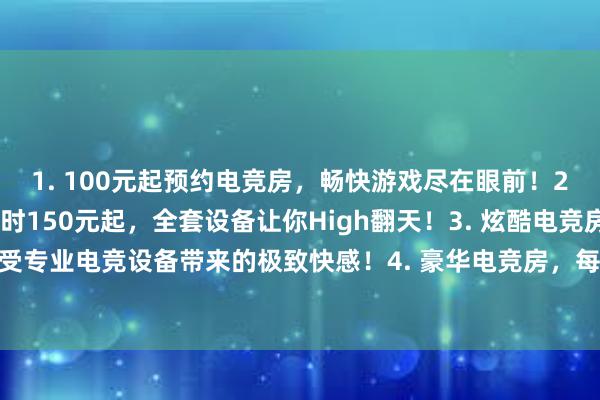 1. 100元起预约电竞房，畅快游戏尽在眼前！2. 精品电竞房，每小时150元起，全套设备让你High翻天！3. 炫酷电竞房，每小时200元起，享受专业电竞设备带来的极致快感！4. 豪华电竞房，每小时250元起，顶级配置畅玩巅峰游戏，感受前所未有的极致体验！