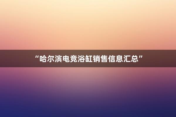 “哈尔滨电竞浴缸销售信息汇总”