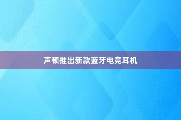 声顿推出新款蓝牙电竞耳机