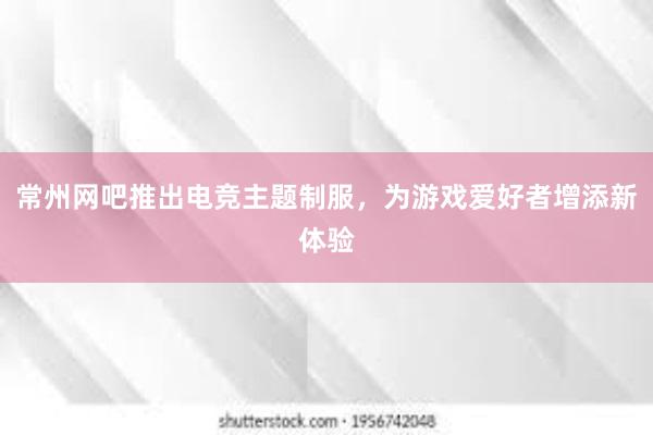 常州网吧推出电竞主题制服，为游戏爱好者增添新体验