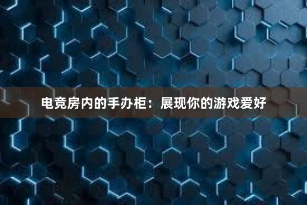 电竞房内的手办柜：展现你的游戏爱好