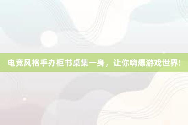 电竞风格手办柜书桌集一身，让你嗨爆游戏世界!