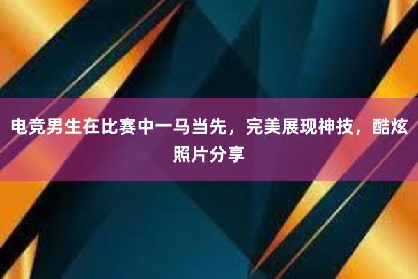 电竞男生在比赛中一马当先，完美展现神技，酷炫照片分享