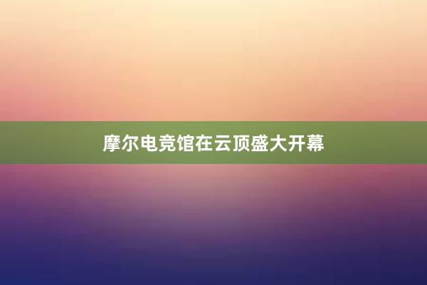 摩尔电竞馆在云顶盛大开幕