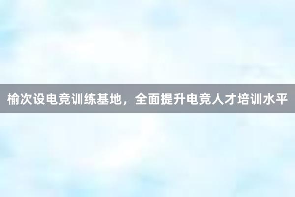 榆次设电竞训练基地，全面提升电竞人才培训水平