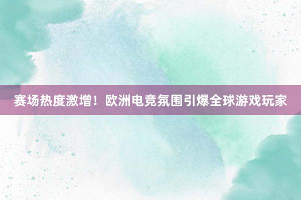 赛场热度激增！欧洲电竞氛围引爆全球游戏玩家