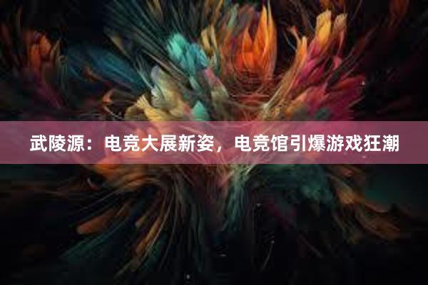 武陵源：电竞大展新姿，电竞馆引爆游戏狂潮