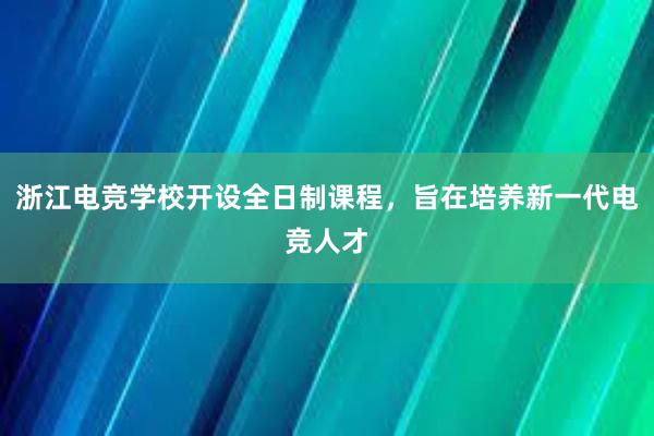 浙江电竞学校开设全日制课程，旨在培养新一代电竞人才