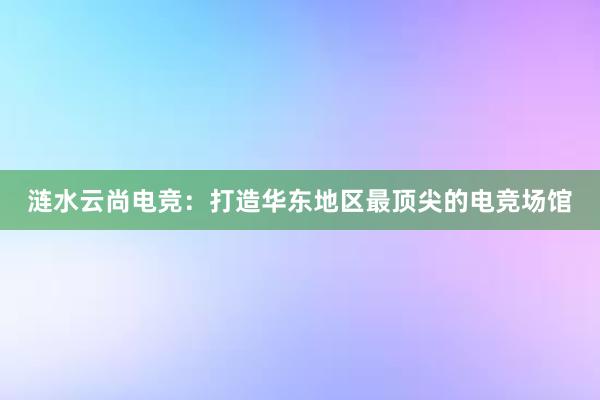 涟水云尚电竞：打造华东地区最顶尖的电竞场馆