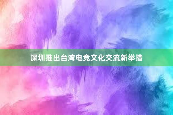 深圳推出台湾电竞文化交流新举措