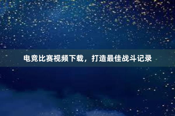 电竞比赛视频下载，打造最佳战斗记录