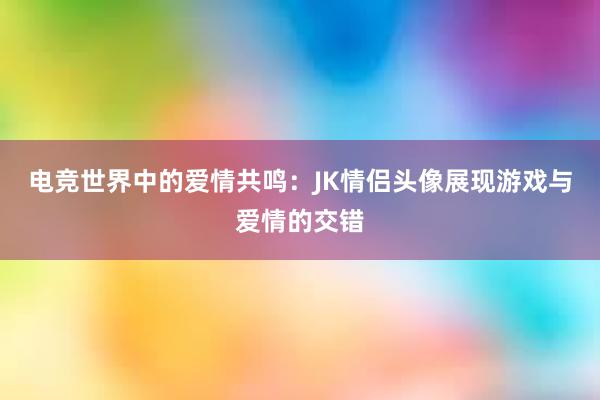 电竞世界中的爱情共鸣：JK情侣头像展现游戏与爱情的交错