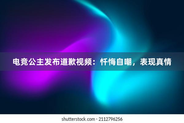 电竞公主发布道歉视频：忏悔自嘲，表现真情