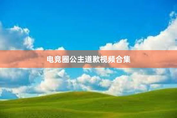 电竞圈公主道歉视频合集