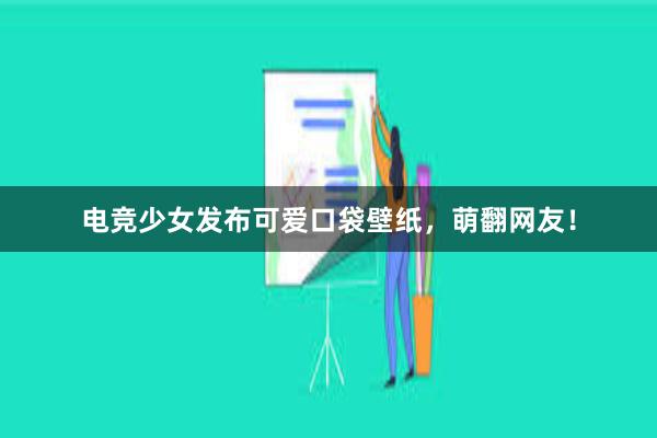 电竞少女发布可爱口袋壁纸，萌翻网友！