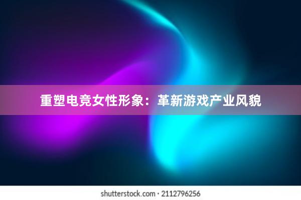 重塑电竞女性形象：革新游戏产业风貌