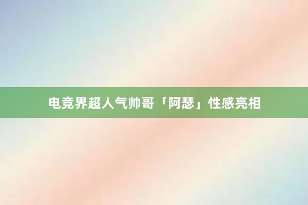 电竞界超人气帅哥「阿瑟」性感亮相