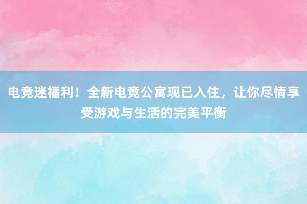 电竞迷福利！全新电竞公寓现已入住，让你尽情享受游戏与生活的完美平衡