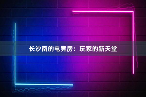 长沙南的电竞房：玩家的新天堂