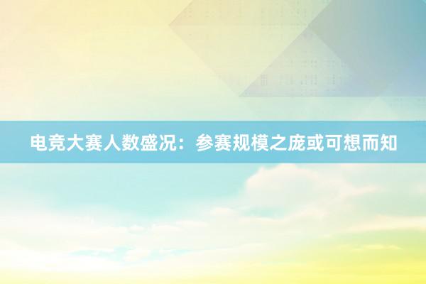 电竞大赛人数盛况：参赛规模之庞或可想而知