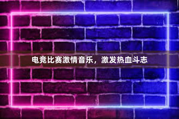 电竞比赛激情音乐，激发热血斗志