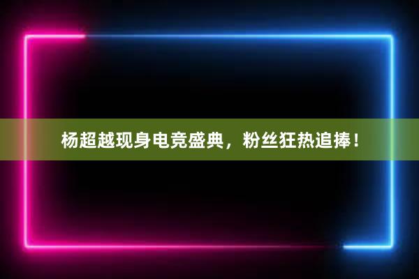 杨超越现身电竞盛典，粉丝狂热追捧！