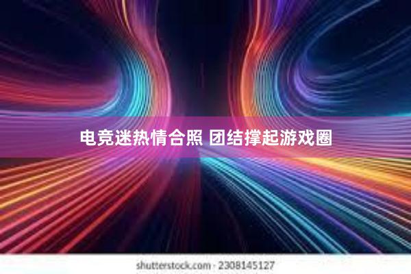 电竞迷热情合照 团结撑起游戏圈