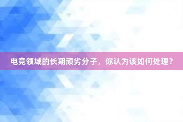 电竞领域的长期顽劣分子，你认为该如何处理？