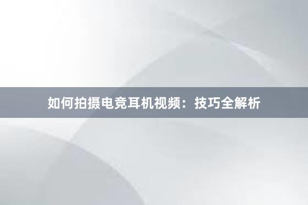 如何拍摄电竞耳机视频：技巧全解析