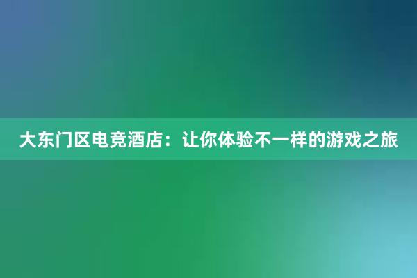 大东门区电竞酒店：让你体验不一样的游戏之旅