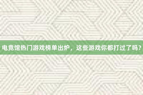 电竞馆热门游戏榜单出炉，这些游戏你都打过了吗？