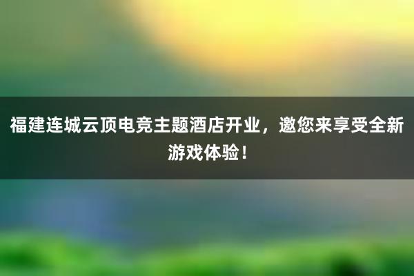 福建连城云顶电竞主题酒店开业，邀您来享受全新游戏体验！